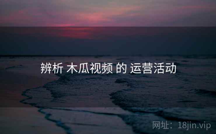 辨析 木瓜视频 的 运营活动