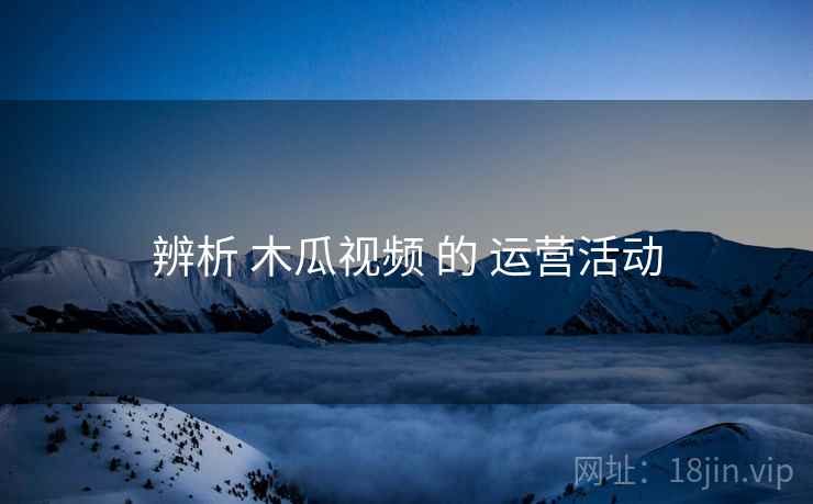 辨析 木瓜视频 的 运营活动