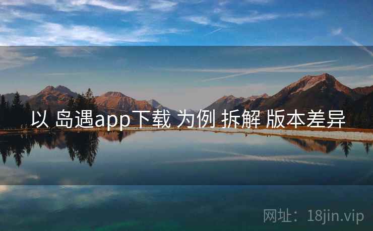以 岛遇app下载 为例 拆解 版本差异