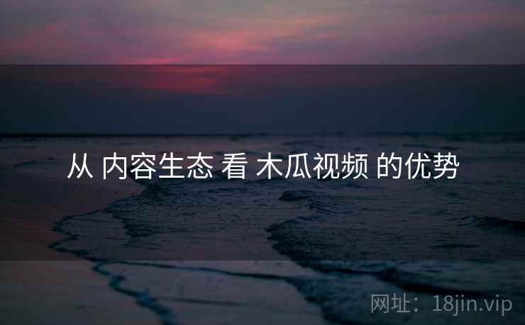 从 内容生态 看 木瓜视频 的优势