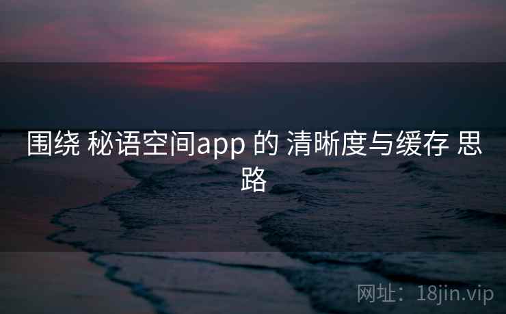 围绕 秘语空间app 的 清晰度与缓存 思路